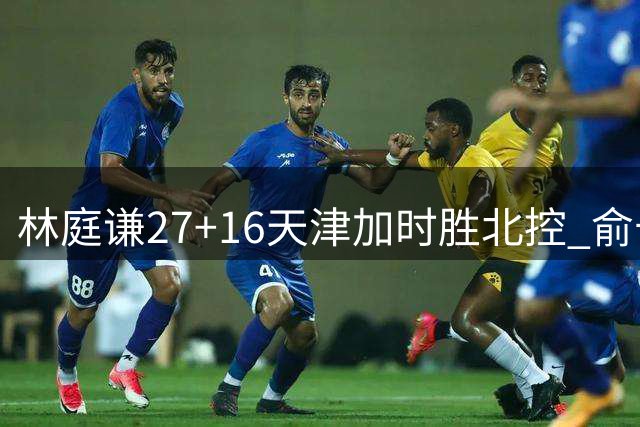 林庭谦27+16天津加时胜北控 俞长栋25+16+7