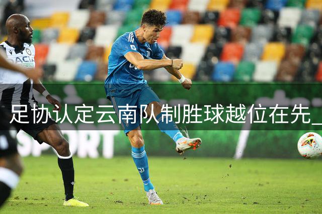 足协认定云南队制胜球越位在先 VAR介入正确但裁判维持原判属误判